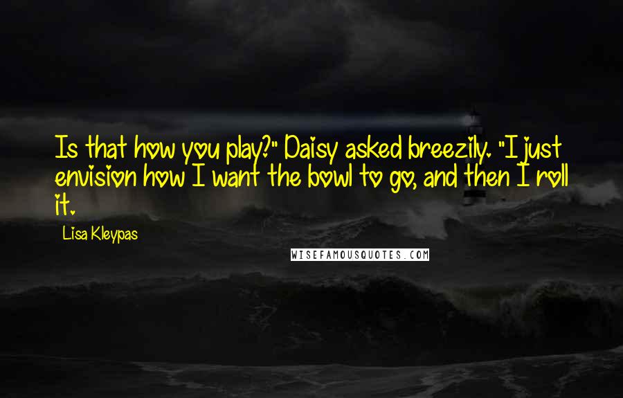 Lisa Kleypas Quotes: Is that how you play?" Daisy asked breezily. "I just envision how I want the bowl to go, and then I roll it.