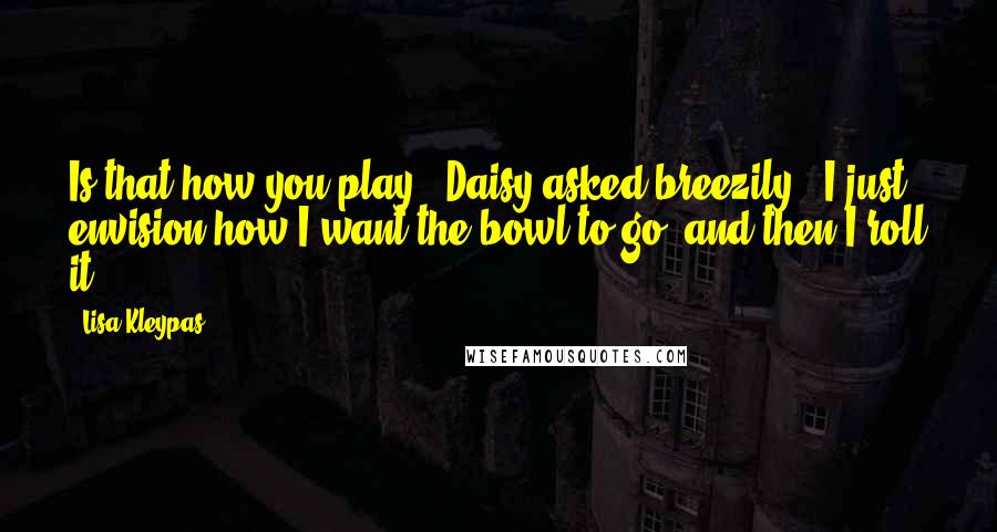 Lisa Kleypas Quotes: Is that how you play?" Daisy asked breezily. "I just envision how I want the bowl to go, and then I roll it.