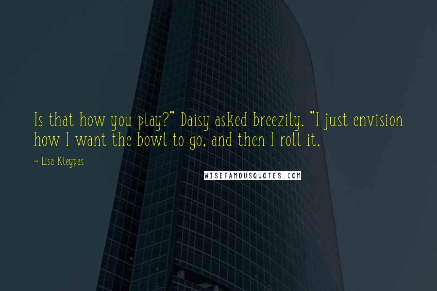 Lisa Kleypas Quotes: Is that how you play?" Daisy asked breezily. "I just envision how I want the bowl to go, and then I roll it.