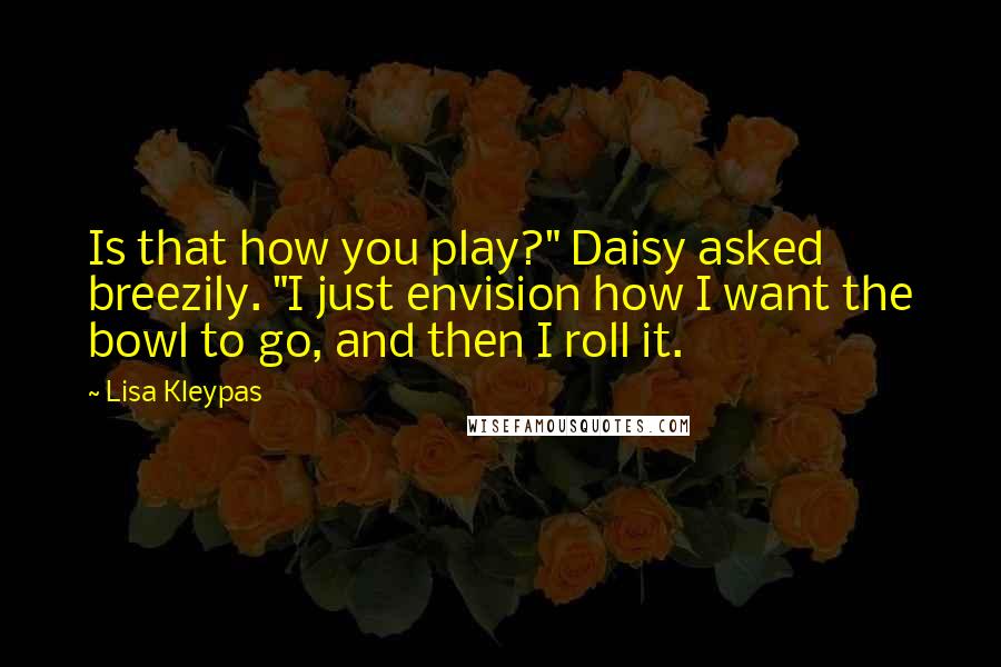 Lisa Kleypas Quotes: Is that how you play?" Daisy asked breezily. "I just envision how I want the bowl to go, and then I roll it.