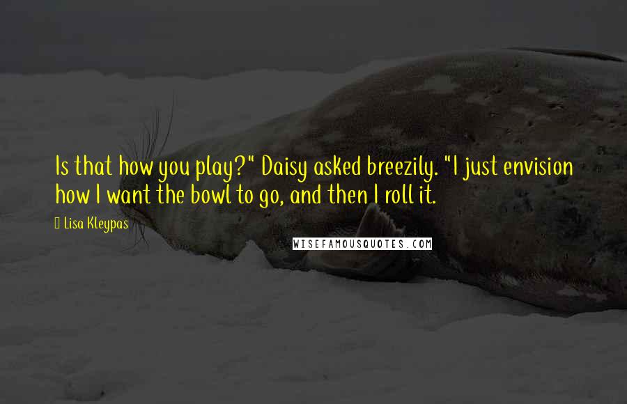 Lisa Kleypas Quotes: Is that how you play?" Daisy asked breezily. "I just envision how I want the bowl to go, and then I roll it.