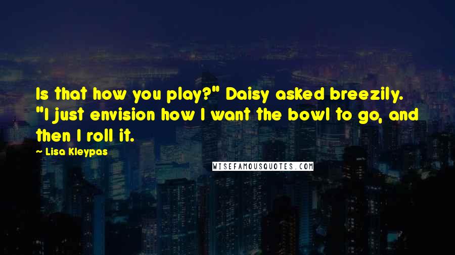 Lisa Kleypas Quotes: Is that how you play?" Daisy asked breezily. "I just envision how I want the bowl to go, and then I roll it.