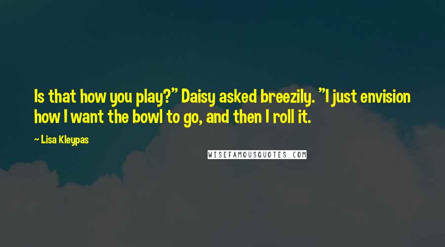 Lisa Kleypas Quotes: Is that how you play?" Daisy asked breezily. "I just envision how I want the bowl to go, and then I roll it.