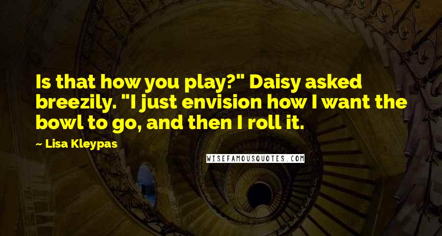 Lisa Kleypas Quotes: Is that how you play?" Daisy asked breezily. "I just envision how I want the bowl to go, and then I roll it.