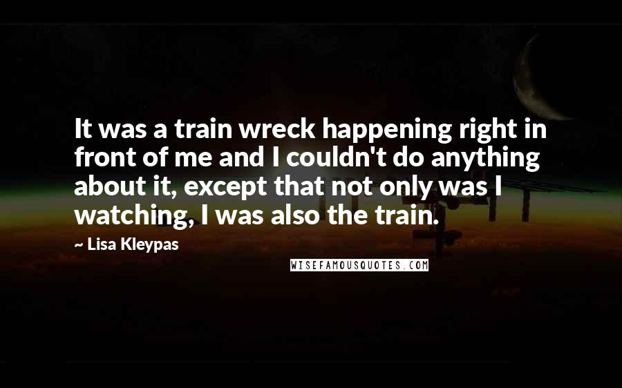Lisa Kleypas Quotes: It was a train wreck happening right in front of me and I couldn't do anything about it, except that not only was I watching, I was also the train.