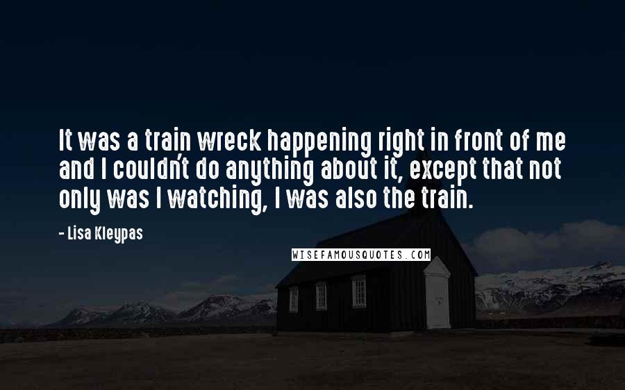 Lisa Kleypas Quotes: It was a train wreck happening right in front of me and I couldn't do anything about it, except that not only was I watching, I was also the train.