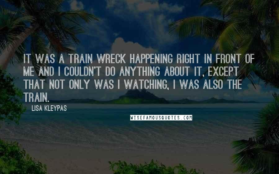 Lisa Kleypas Quotes: It was a train wreck happening right in front of me and I couldn't do anything about it, except that not only was I watching, I was also the train.
