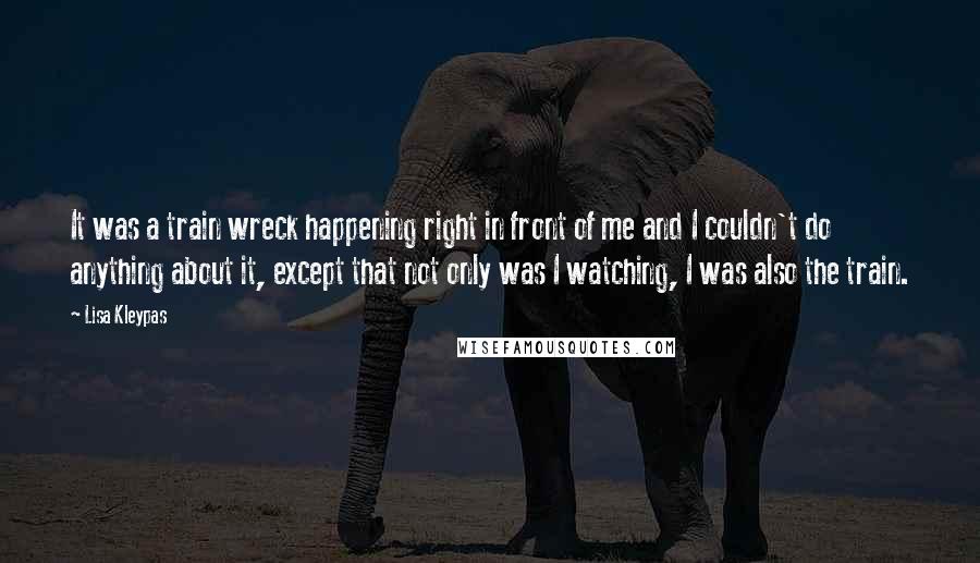 Lisa Kleypas Quotes: It was a train wreck happening right in front of me and I couldn't do anything about it, except that not only was I watching, I was also the train.