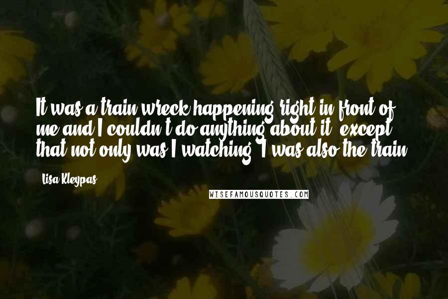 Lisa Kleypas Quotes: It was a train wreck happening right in front of me and I couldn't do anything about it, except that not only was I watching, I was also the train.