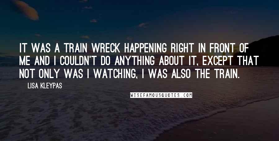Lisa Kleypas Quotes: It was a train wreck happening right in front of me and I couldn't do anything about it, except that not only was I watching, I was also the train.