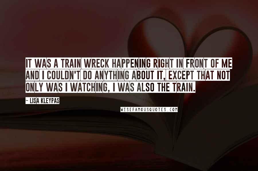 Lisa Kleypas Quotes: It was a train wreck happening right in front of me and I couldn't do anything about it, except that not only was I watching, I was also the train.