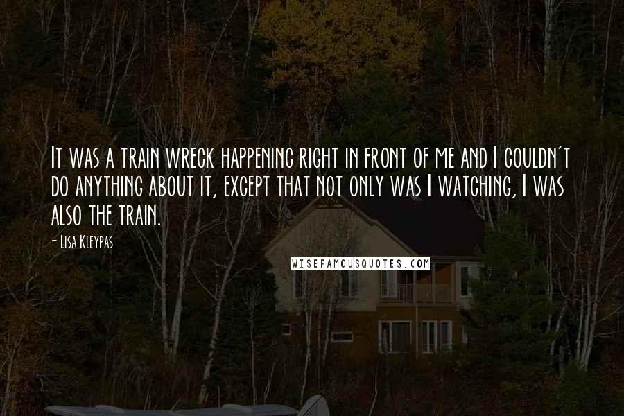 Lisa Kleypas Quotes: It was a train wreck happening right in front of me and I couldn't do anything about it, except that not only was I watching, I was also the train.