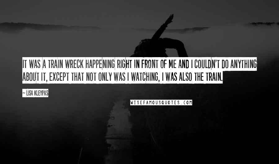 Lisa Kleypas Quotes: It was a train wreck happening right in front of me and I couldn't do anything about it, except that not only was I watching, I was also the train.