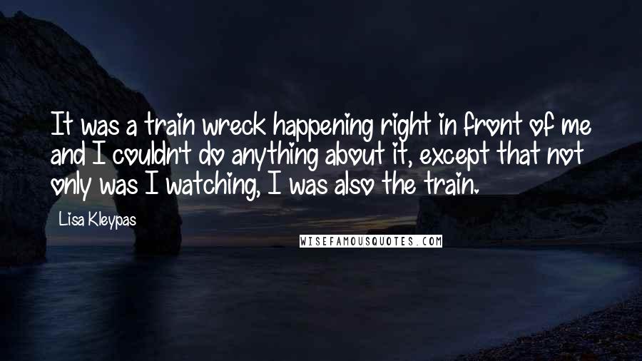 Lisa Kleypas Quotes: It was a train wreck happening right in front of me and I couldn't do anything about it, except that not only was I watching, I was also the train.