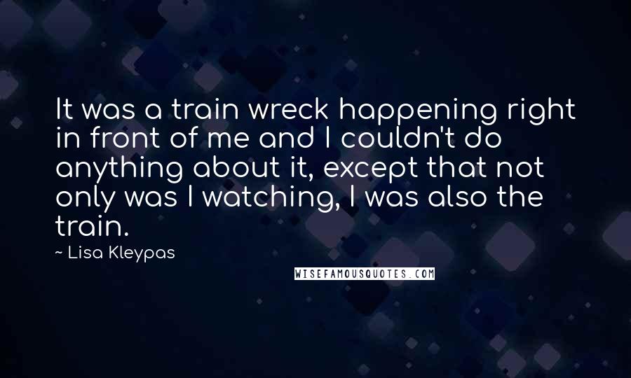 Lisa Kleypas Quotes: It was a train wreck happening right in front of me and I couldn't do anything about it, except that not only was I watching, I was also the train.