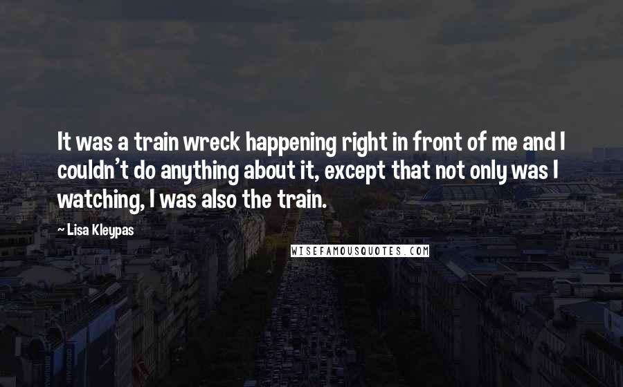 Lisa Kleypas Quotes: It was a train wreck happening right in front of me and I couldn't do anything about it, except that not only was I watching, I was also the train.