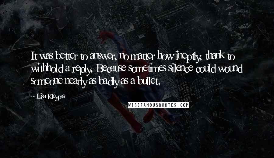 Lisa Kleypas Quotes: It was better to answer, no matter how ineptly, thank to withhold a reply. Because sometimes silence could wound someone nearly as badly as a bullet.