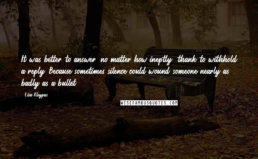 Lisa Kleypas Quotes: It was better to answer, no matter how ineptly, thank to withhold a reply. Because sometimes silence could wound someone nearly as badly as a bullet.