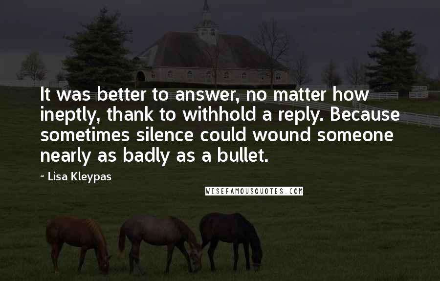 Lisa Kleypas Quotes: It was better to answer, no matter how ineptly, thank to withhold a reply. Because sometimes silence could wound someone nearly as badly as a bullet.