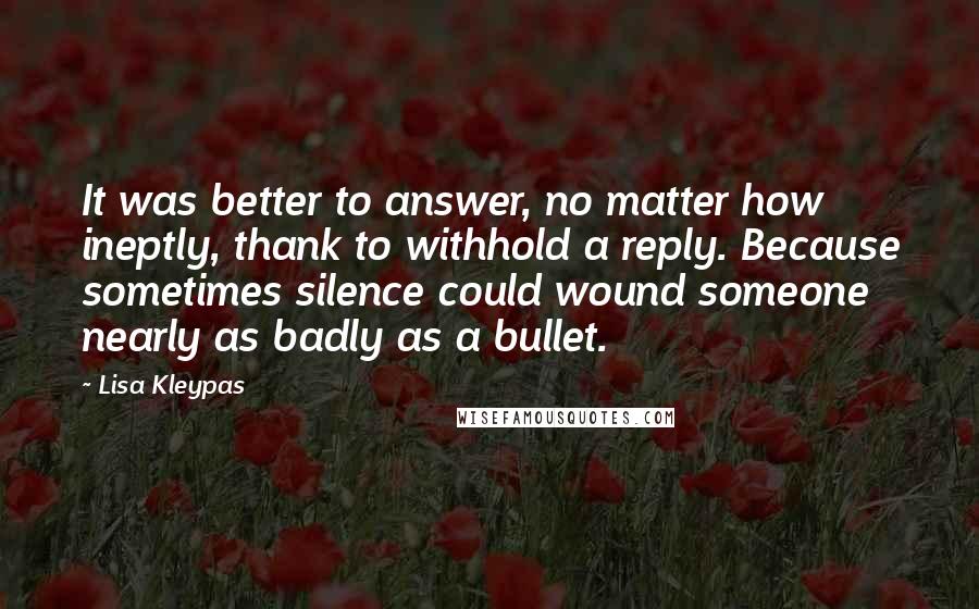 Lisa Kleypas Quotes: It was better to answer, no matter how ineptly, thank to withhold a reply. Because sometimes silence could wound someone nearly as badly as a bullet.