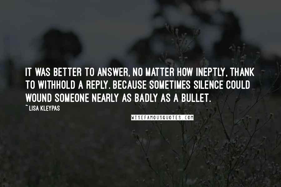 Lisa Kleypas Quotes: It was better to answer, no matter how ineptly, thank to withhold a reply. Because sometimes silence could wound someone nearly as badly as a bullet.