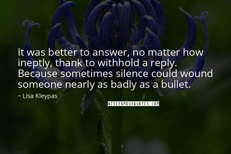 Lisa Kleypas Quotes: It was better to answer, no matter how ineptly, thank to withhold a reply. Because sometimes silence could wound someone nearly as badly as a bullet.