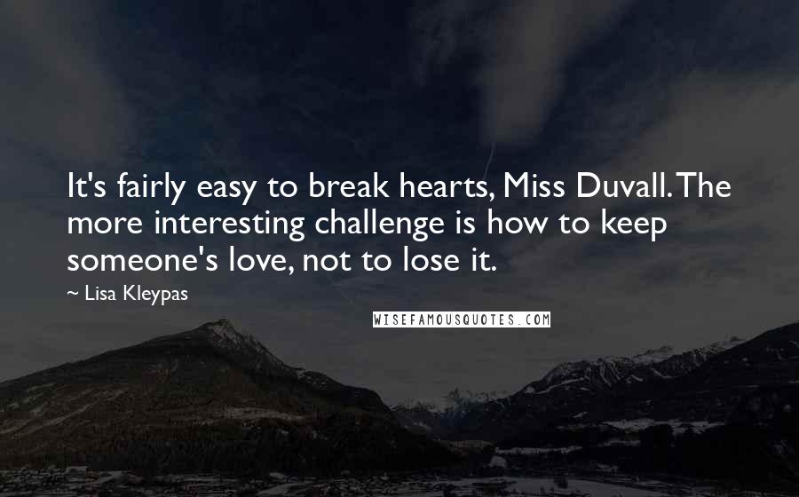 Lisa Kleypas Quotes: It's fairly easy to break hearts, Miss Duvall. The more interesting challenge is how to keep someone's love, not to lose it.