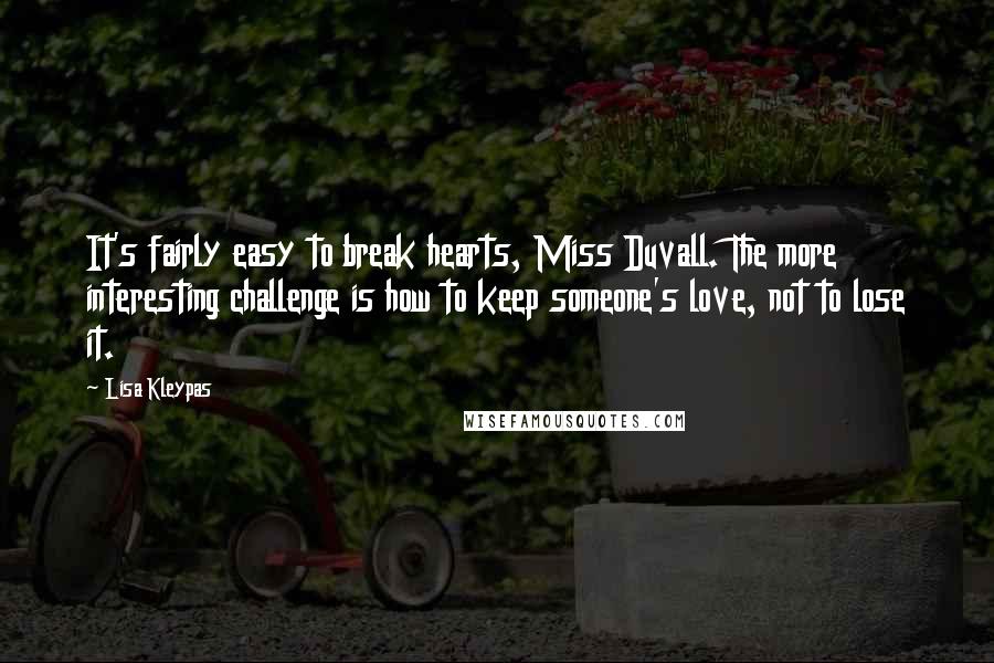 Lisa Kleypas Quotes: It's fairly easy to break hearts, Miss Duvall. The more interesting challenge is how to keep someone's love, not to lose it.