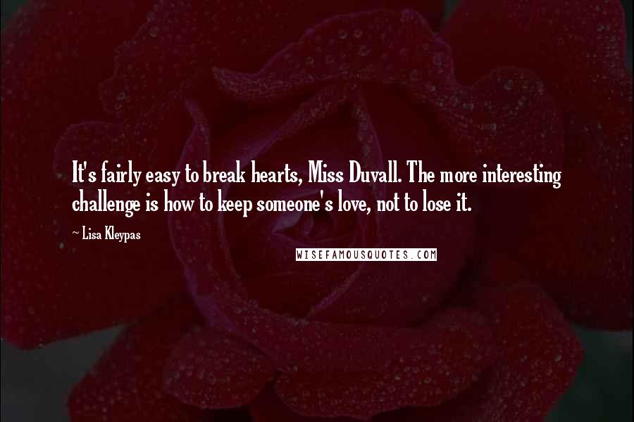 Lisa Kleypas Quotes: It's fairly easy to break hearts, Miss Duvall. The more interesting challenge is how to keep someone's love, not to lose it.