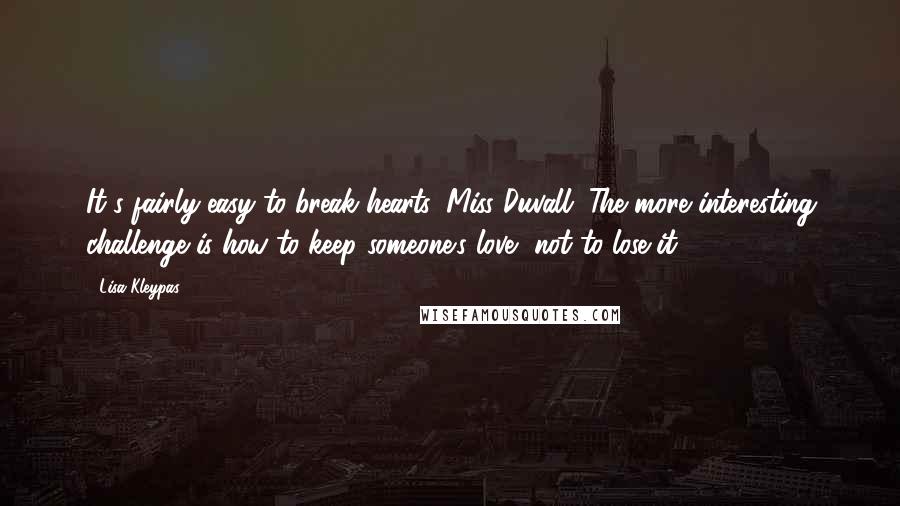 Lisa Kleypas Quotes: It's fairly easy to break hearts, Miss Duvall. The more interesting challenge is how to keep someone's love, not to lose it.