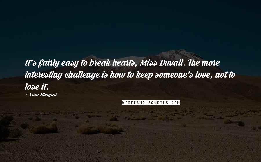 Lisa Kleypas Quotes: It's fairly easy to break hearts, Miss Duvall. The more interesting challenge is how to keep someone's love, not to lose it.