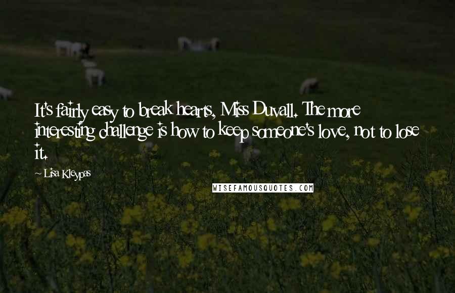 Lisa Kleypas Quotes: It's fairly easy to break hearts, Miss Duvall. The more interesting challenge is how to keep someone's love, not to lose it.