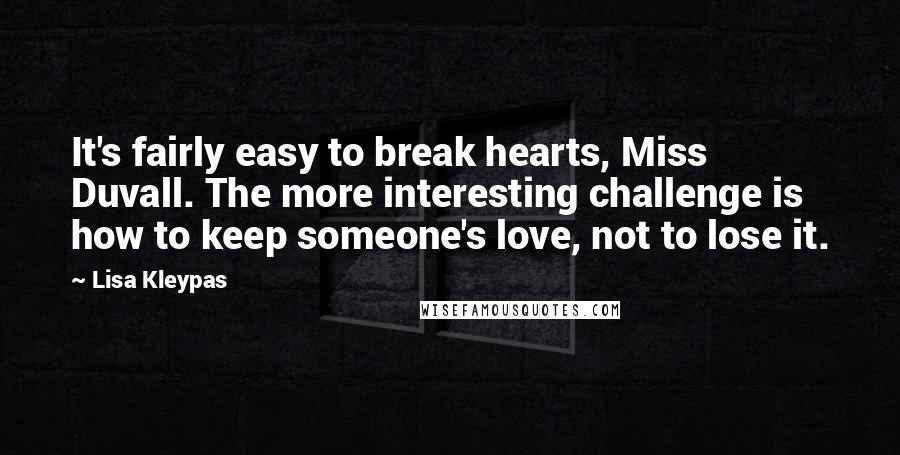 Lisa Kleypas Quotes: It's fairly easy to break hearts, Miss Duvall. The more interesting challenge is how to keep someone's love, not to lose it.