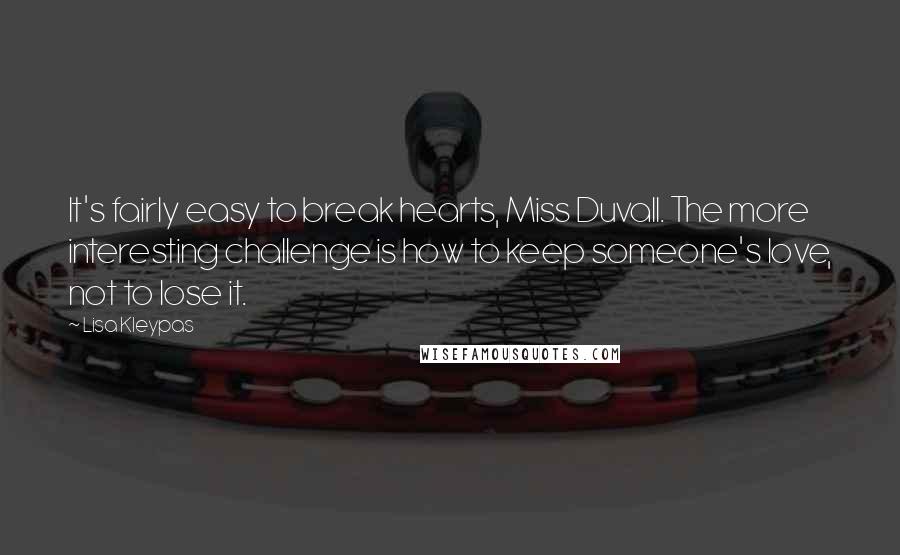 Lisa Kleypas Quotes: It's fairly easy to break hearts, Miss Duvall. The more interesting challenge is how to keep someone's love, not to lose it.