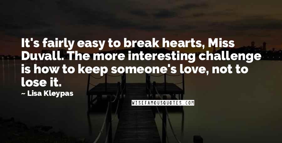 Lisa Kleypas Quotes: It's fairly easy to break hearts, Miss Duvall. The more interesting challenge is how to keep someone's love, not to lose it.