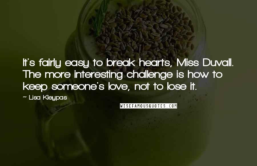 Lisa Kleypas Quotes: It's fairly easy to break hearts, Miss Duvall. The more interesting challenge is how to keep someone's love, not to lose it.