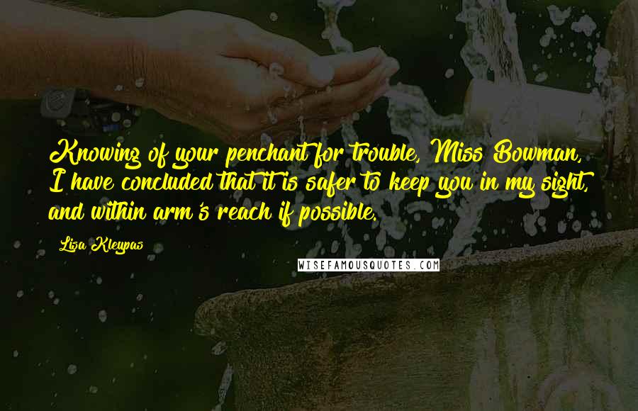 Lisa Kleypas Quotes: Knowing of your penchant for trouble, Miss Bowman, I have concluded that it is safer to keep you in my sight, and within arm's reach if possible.