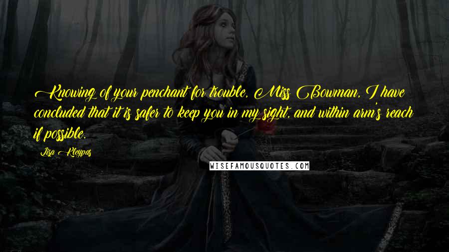 Lisa Kleypas Quotes: Knowing of your penchant for trouble, Miss Bowman, I have concluded that it is safer to keep you in my sight, and within arm's reach if possible.