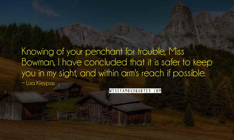 Lisa Kleypas Quotes: Knowing of your penchant for trouble, Miss Bowman, I have concluded that it is safer to keep you in my sight, and within arm's reach if possible.