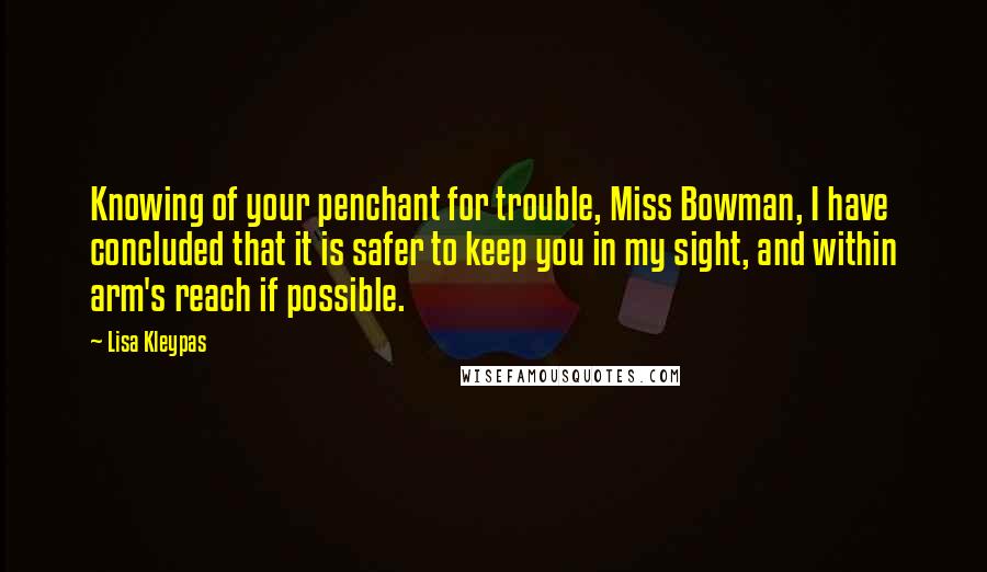 Lisa Kleypas Quotes: Knowing of your penchant for trouble, Miss Bowman, I have concluded that it is safer to keep you in my sight, and within arm's reach if possible.