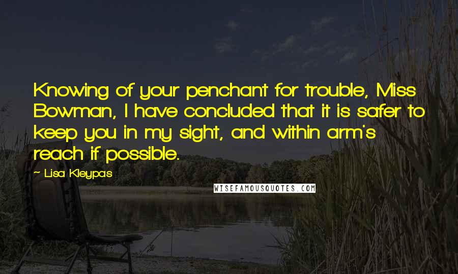 Lisa Kleypas Quotes: Knowing of your penchant for trouble, Miss Bowman, I have concluded that it is safer to keep you in my sight, and within arm's reach if possible.