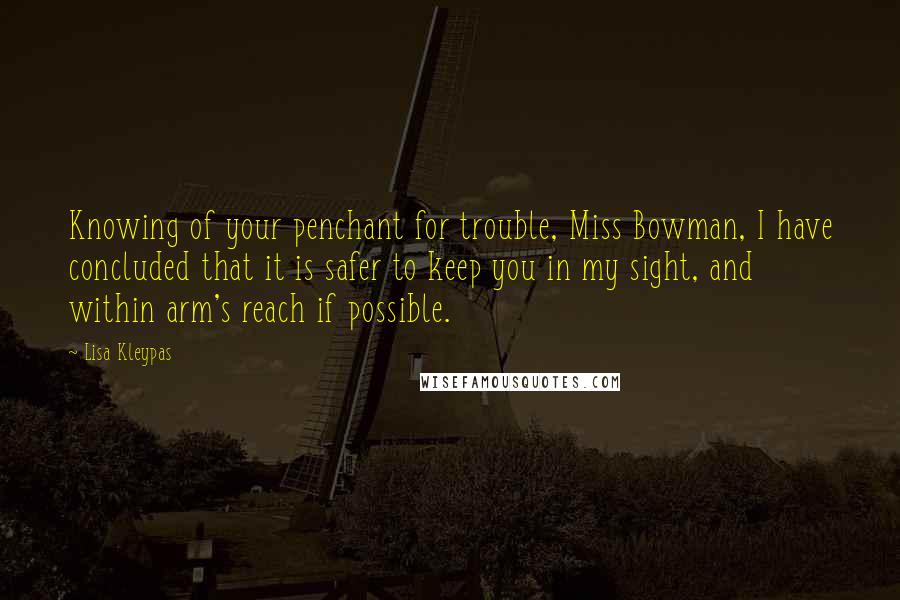 Lisa Kleypas Quotes: Knowing of your penchant for trouble, Miss Bowman, I have concluded that it is safer to keep you in my sight, and within arm's reach if possible.