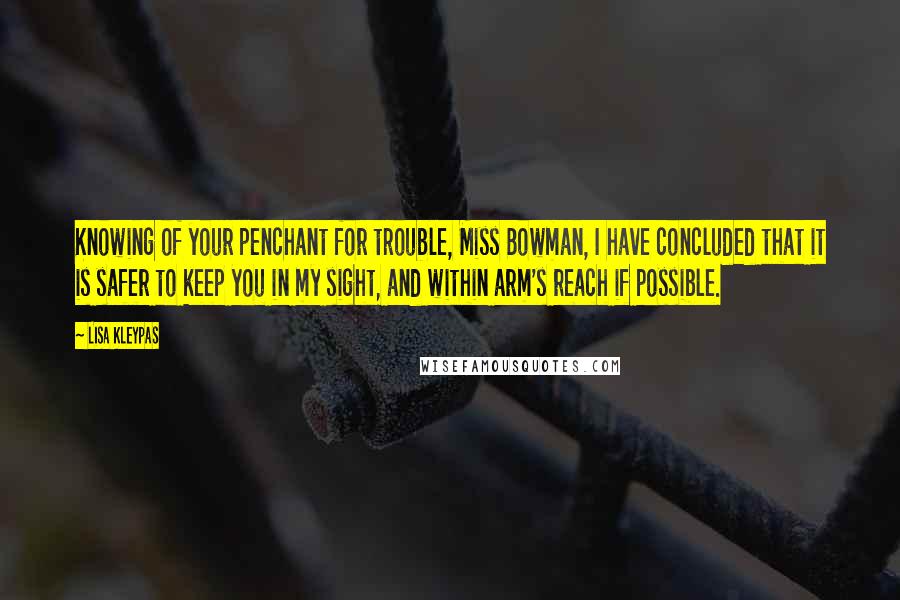 Lisa Kleypas Quotes: Knowing of your penchant for trouble, Miss Bowman, I have concluded that it is safer to keep you in my sight, and within arm's reach if possible.