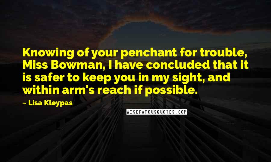 Lisa Kleypas Quotes: Knowing of your penchant for trouble, Miss Bowman, I have concluded that it is safer to keep you in my sight, and within arm's reach if possible.