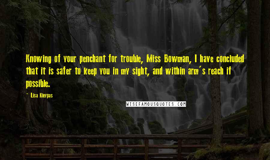 Lisa Kleypas Quotes: Knowing of your penchant for trouble, Miss Bowman, I have concluded that it is safer to keep you in my sight, and within arm's reach if possible.