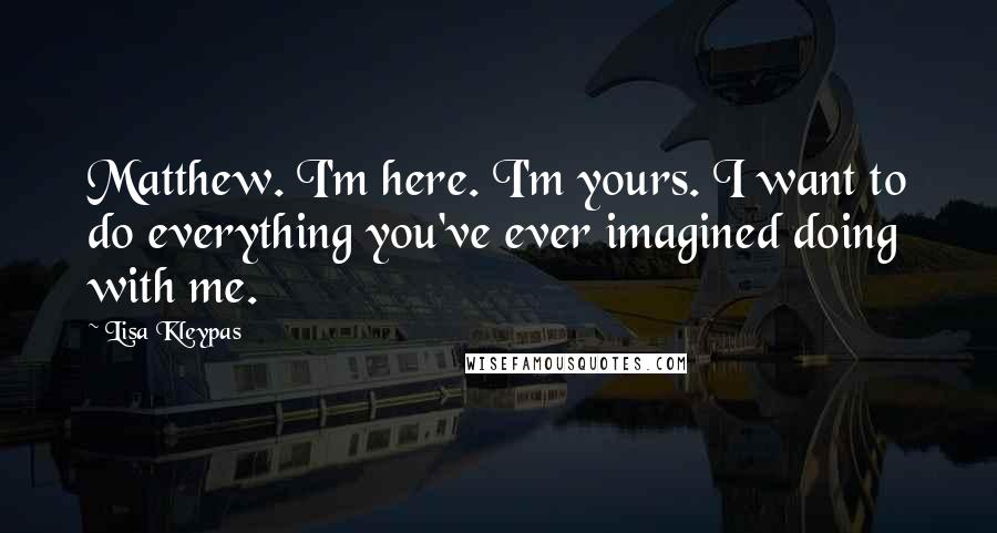 Lisa Kleypas Quotes: Matthew. I'm here. I'm yours. I want to do everything you've ever imagined doing with me.