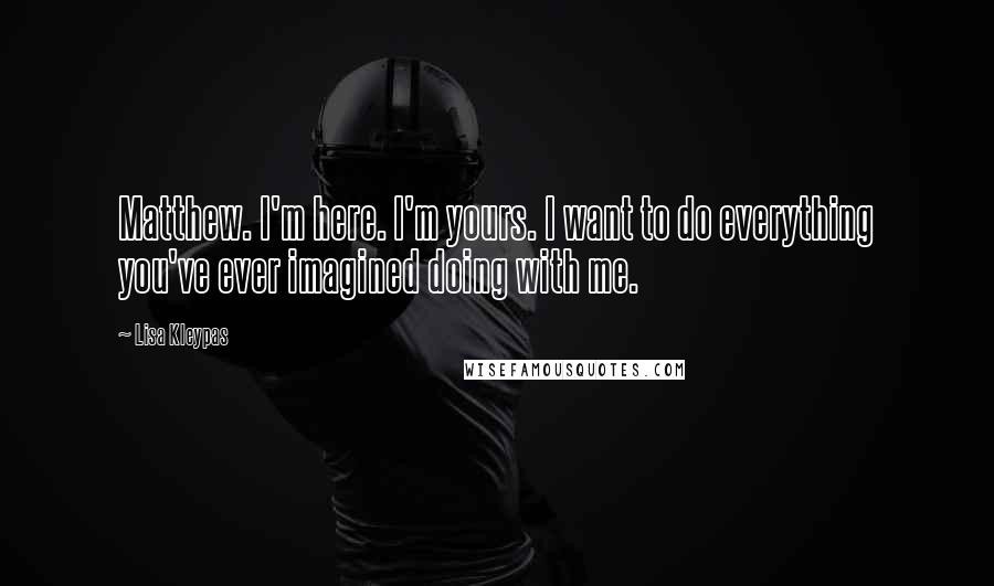 Lisa Kleypas Quotes: Matthew. I'm here. I'm yours. I want to do everything you've ever imagined doing with me.