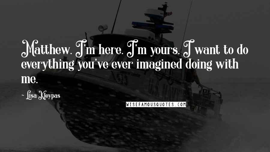 Lisa Kleypas Quotes: Matthew. I'm here. I'm yours. I want to do everything you've ever imagined doing with me.