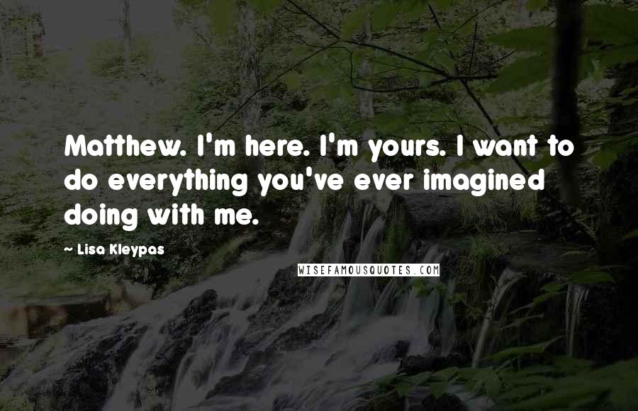 Lisa Kleypas Quotes: Matthew. I'm here. I'm yours. I want to do everything you've ever imagined doing with me.