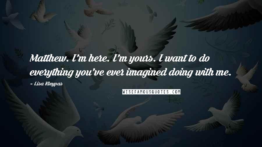 Lisa Kleypas Quotes: Matthew. I'm here. I'm yours. I want to do everything you've ever imagined doing with me.